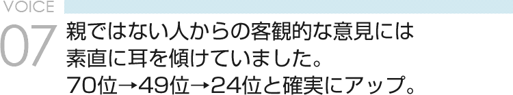 VOICE07 親ではない人からの客観的な意見には素直に耳を傾けていました。70位→49位→24位と確実にアップ。