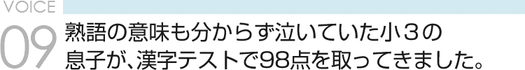 VOICE09 熟語の意味も分からず泣いていた小３の息子が、漢字テストで98点を取ってきました。