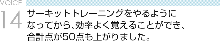 VOICE14 サーキットトレーニングをやるようになってから、効率よく覚えることができ、合計点が50点も上がりました。