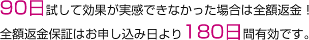 90日試して効果が実感できなかった場合は全額返金！ 全額返金保証はお申し込み日より180日間有効です。