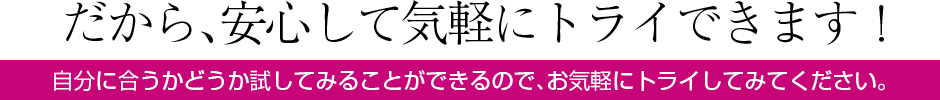 だから、安心して気軽にトライできます！自分に合うかどうか試してみることができるので、お気軽にトライしてみてください。