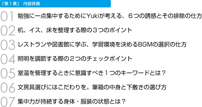 「第１章」内容詳細　01 勉強に一点集中するためにYukiが考える、６つの誘惑とその排除の仕方　02 机、イス、床を整理する際の３つのポイント　03 レストランや図書館に学ぶ、学習環境を決めるBGMの選択の仕方　04 照明を調節する際の２つのチェックポイント　05 室温を管理するときに意識すべき１つのキーワードとは？　06 文房具選びにはこだわりを。筆箱の中身と下敷きの選び方　07 集中力が持続する身体・服装の状態とは？