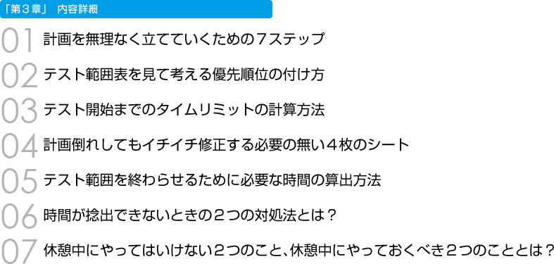 「第３章」内容詳細　01 計画を無理なく立てていくための７ステップ　02 テスト範囲表を見て考える優先順位の付け方　03 テスト開始までのタイムリミットの計算方法　04 計画倒れしてもイチイチ修正する必要の無い４枚のシート　05 テスト範囲を終わらせるために必要な時間の算出方法　06 時間が捻出できないときの２つの対処法とは？　07 休憩中にやってはいけない２つのこと、休憩中にやっておくべき２つのこととは？