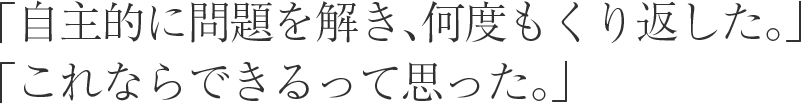 「自主的に問題を解き、何度もくり返した。」 「これならできるって思った。」