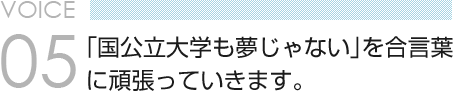 VOICE 05　「国公立大学も夢じゃない」を合言葉 に頑張っていきます。