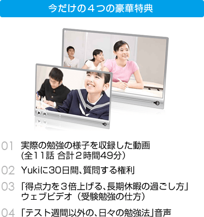 今だけの４つの豪華特典 01 実際の勉強の様子を収録した動画（全11話 合計２時間49分）　02 Yukiに30日間、質問する権利　03 「得点力を３倍上げる、長期休暇の過ごし方」ウェブビデオ（受験勉強の仕方）　04 「テスト週間以外の、日々の勉強法」音声