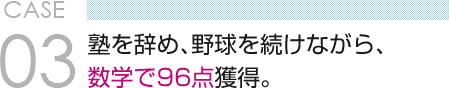 CASE 03　塾を辞め、野球を続けながら、 数学で96点獲得。