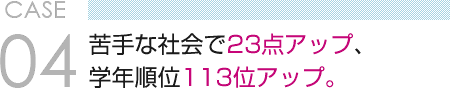 CASE 04　苦手な社会で23点アップ、 学年順位113位アップ。