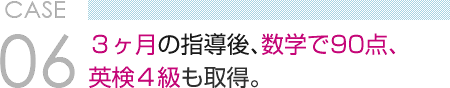 CASE 06　３ヶ月の指導後、数学で90点、 英検４級も取得。