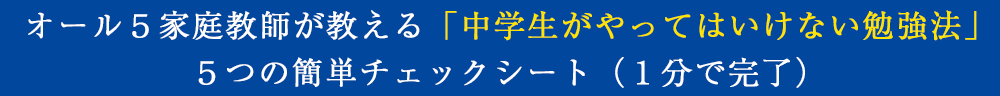 「中学生がやってはいけない勉強法」
5つの簡単チェックシート(1分で完了)