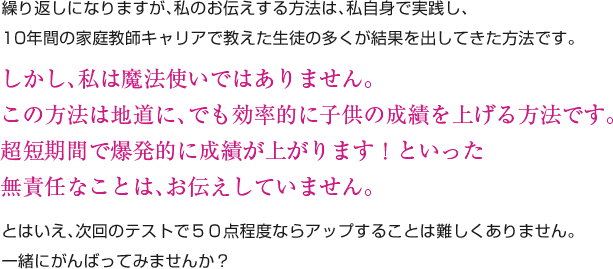 繰り返しになりますが、私のお伝えする方法は、私自身で実践し、10年間の家庭教師キャリアで教えた生徒の多くが結果を出してきた方法です。しかし、私は魔法使いではありません。この方法は地道に、でも効率的に子供の成績を上げる方法です。超短期間で爆発的に成績が上がります！といった無責任なことは、お伝えしていません。とはいえ、次回のテストで５０点程度ならアップすることは難しくありません。一緒にがんばってみませんか？