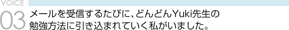 VOICE 03　メールを受信するたびに、どんどんYuki先生の勉強方法に引き込まれていく私がいました。