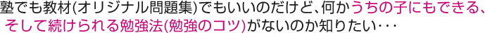 塾でも教材(オリジナル問題集)でもいいのだけど、何かうちの子にもできる、そして続けられる勉強法(勉強のコツ)がないのか知りたい･･･