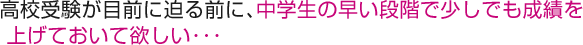 高校受験が目前に迫る前に、中学生の早い段階で少しでも成績を上げておいて欲しい･･･