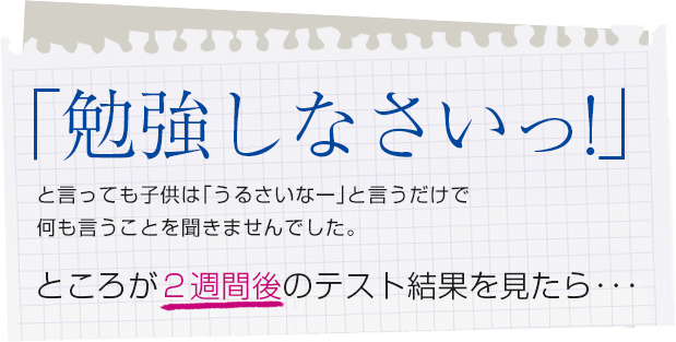 「勉強しなさいっ！」と言っても子供は「うるさいなー」と言うだけで何も言うことを聞きませんでした。ところが2週間後のテスト結果を見たら・・・