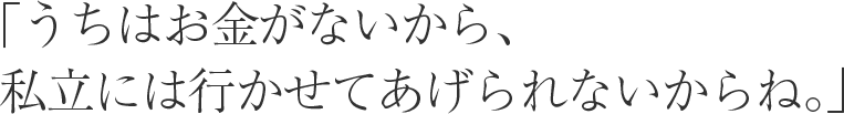 「うちはお金がないから、 私立には行かせてあげられないからね。」