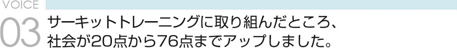 VOICE03 サーキットトレーニングに取り組んだところ、社会が20点から76点までアップしました。