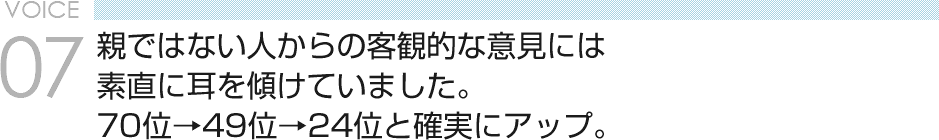 VOICE07 親ではない人からの客観的な意見には素直に耳を傾けていました。70位→49位→24位と確実にアップ。