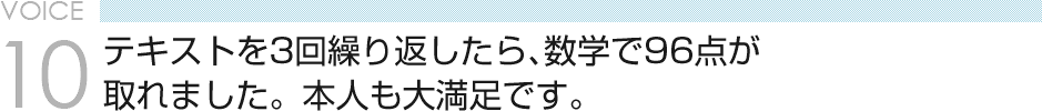 VOICE10 テキストを3回繰り返したら、数学で96点が 取れました。本人も大満足です。