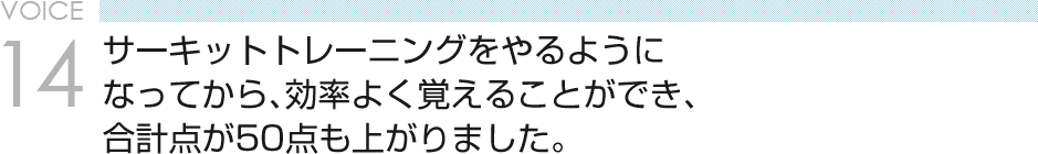 VOICE14 サーキットトレーニングをやるようになってから、効率よく覚えることができ、合計点が50点も上がりました。