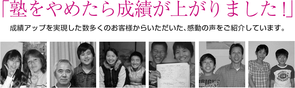 「塾をやめたら成績が上がりました !」 成績アップを実現した数多くのお客様からいただいた、感動の声をご紹介しています。