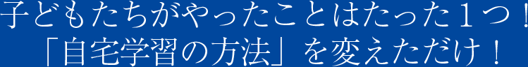 子どもたちがやったことはたった１つ！「自宅学習の方法」を変えただけ！